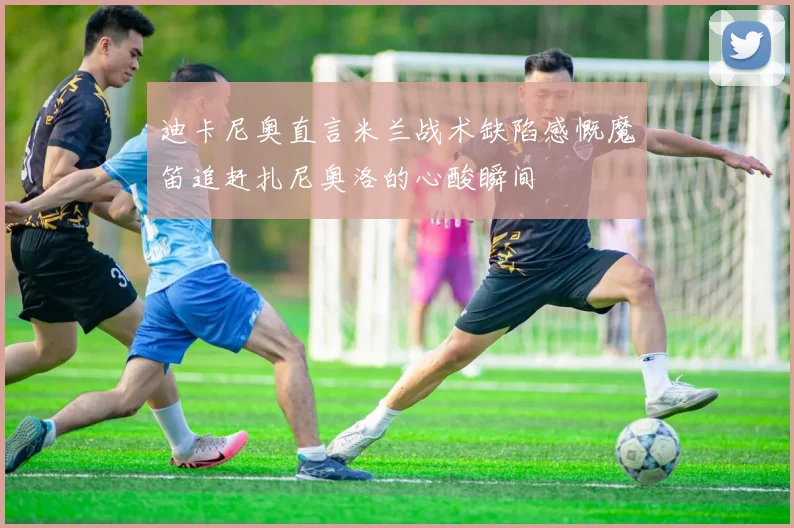 迪卡尼奥直言米兰战术缺陷感慨魔笛追赶扎尼奥洛的心酸瞬间