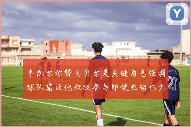 李凯尔称赞戈贝尔是关键角色强调球队需让他积极参与即使犯错也无妨