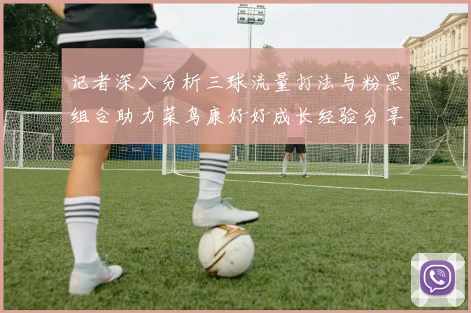 记者深入分析三球流量打法与粉黑组合助力菜鸟康好好成长经验分享