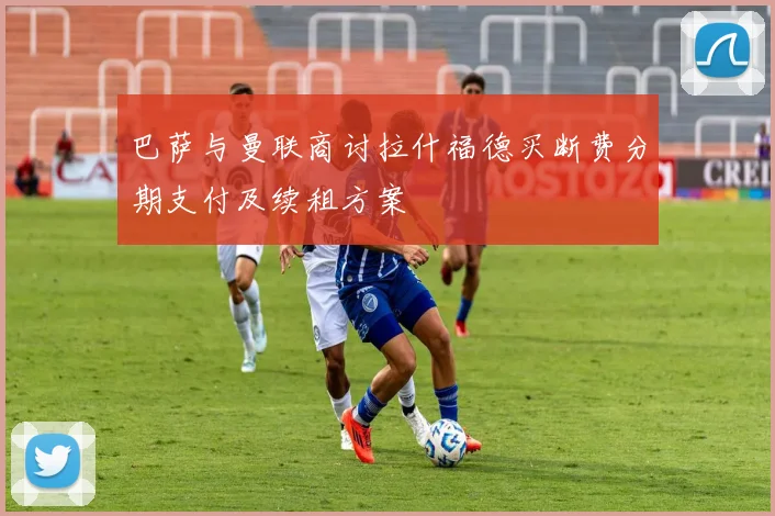巴萨与曼联商讨拉什福德买断费分期支付及续租方案