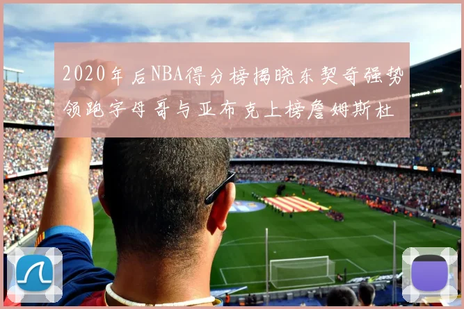 2020年后NBA得分榜揭晓东契奇强势领跑字母哥与亚布克上榜詹姆斯杜兰特库里未入前列