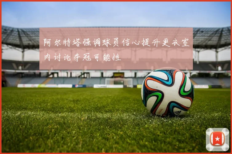 阿尔特塔强调球员信心提升更衣室内讨论夺冠可能性