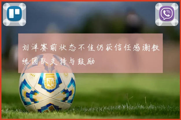 刘洋赛前状态不佳仍获信任感谢教练团队支持与鼓励
