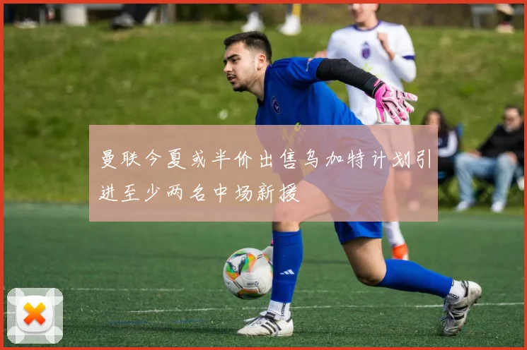 曼联今夏或半价出售乌加特计划引进至少两名中场新援