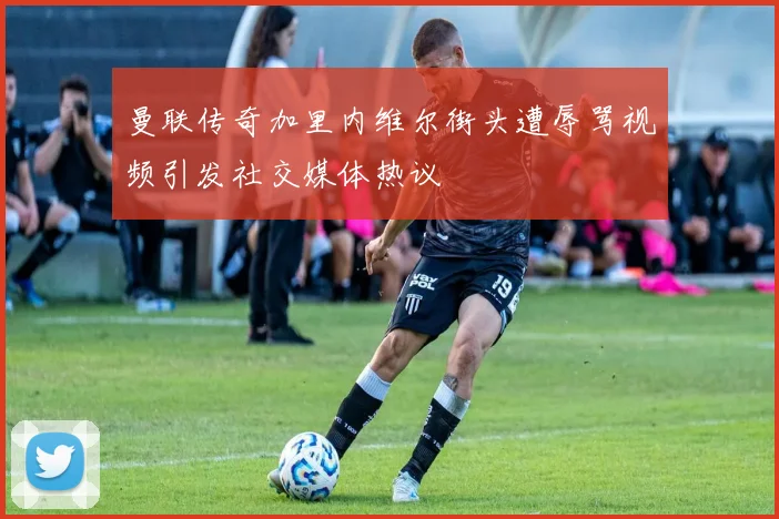 曼联传奇加里内维尔街头遭辱骂视频引发社交媒体热议