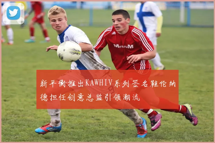 新平衡推出KAWHIV系列签名鞋伦纳德担任创意总监引领潮流
