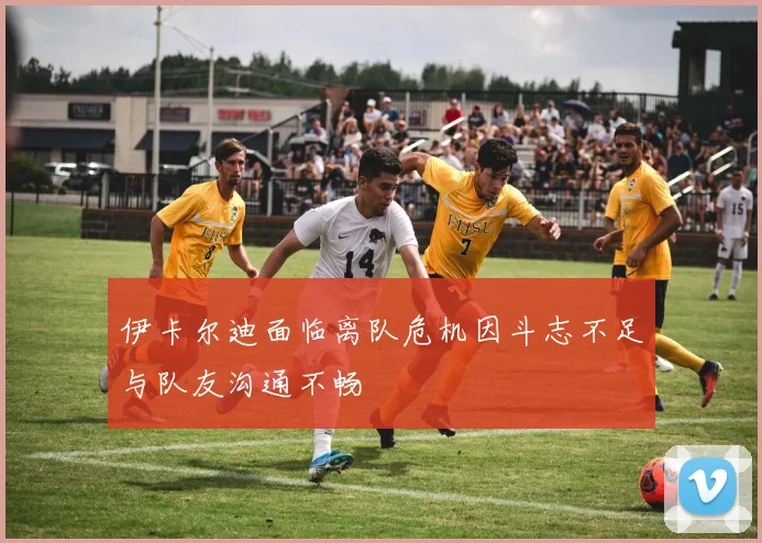 伊卡尔迪面临离队危机因斗志不足与队友沟通不畅