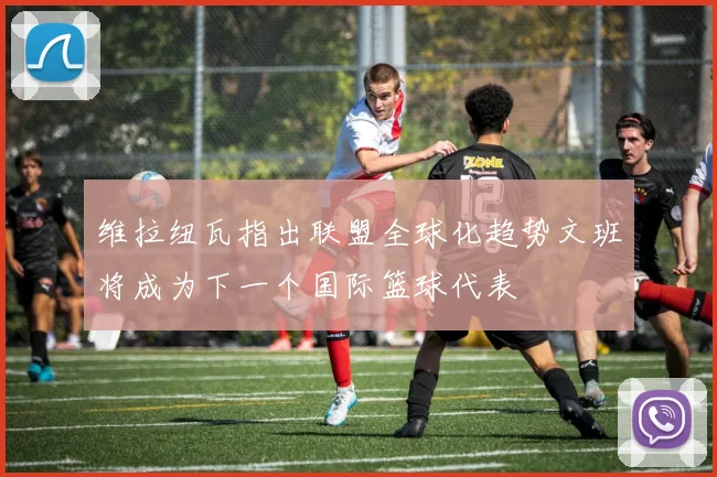 维拉纽瓦指出联盟全球化趋势文班将成为下一个国际篮球代表